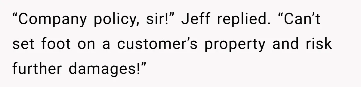 “Company policy, sir!” Jeff replied. “Can’t set foot on a customer’s property and risk further damages!”