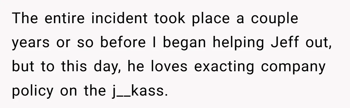 The entire incident took place a couple years or so before I began helping Jeff out, but to this day, he loves exacting company policy on the j__kass.