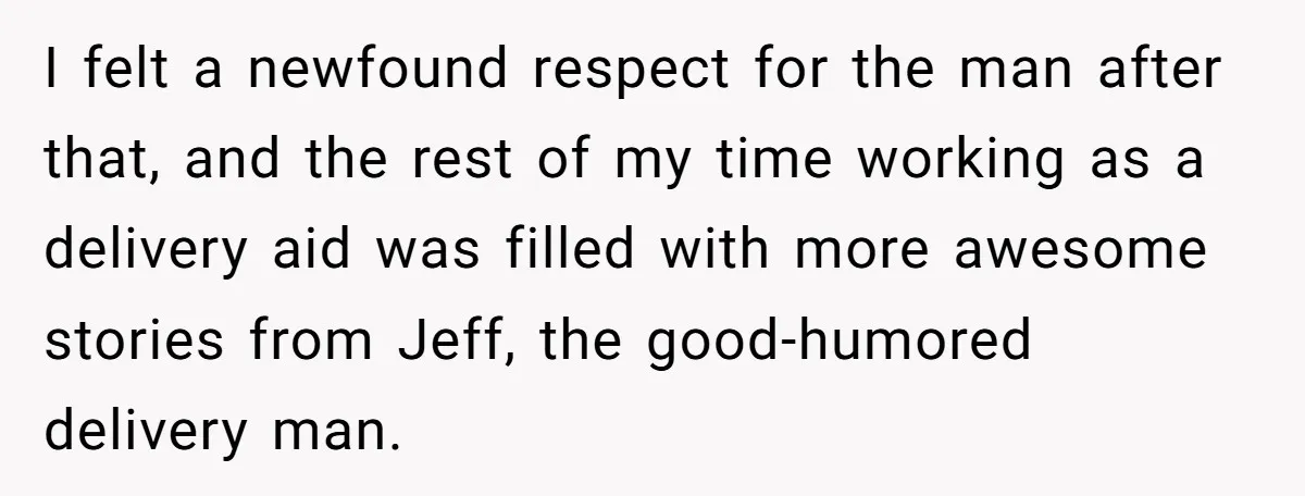 I felt a newfound respect for the man after that, and the rest of my time working as a delivery aid was filled with more awesome stories from Jeff, the...