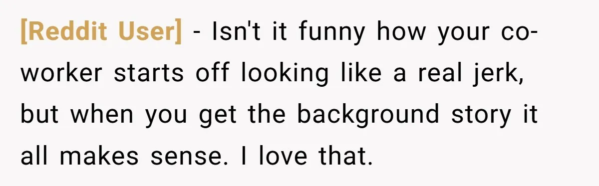 [Reddit User] − Isn't it funny how your co-worker starts off looking like a real jerk, but when you get the background story it all makes sense. I love that.
