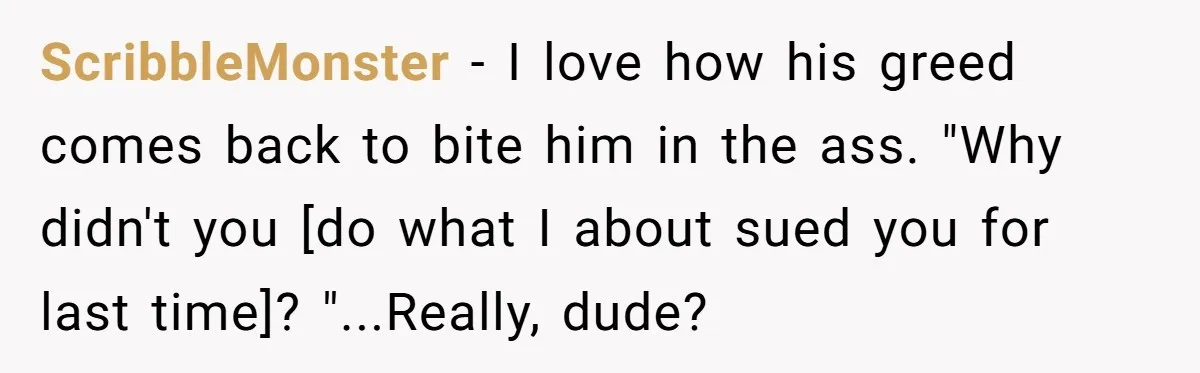 ScribbleMonster − I love how his greed comes back to bite him in the ass. "Why didn't you [do what I about sued you for last time]? "...Really, dude?