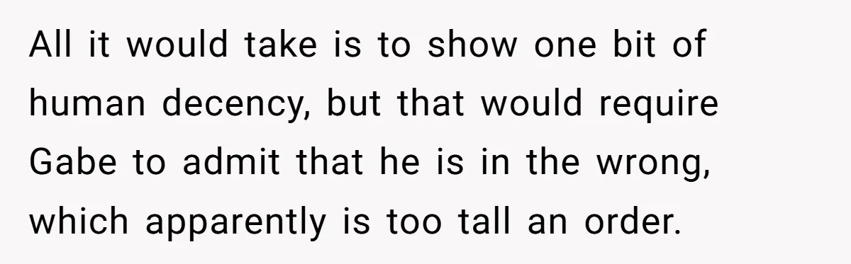 All it would take is to show one bit of human decency, but that would require Gabe to admit that he is in the wrong, which apparently is too tall...