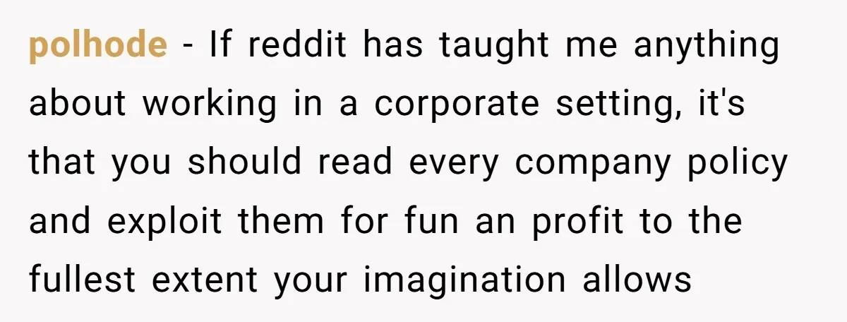 polhode − If reddit has taught me anything about working in a corporate setting, it's that you should read every company policy and exploit them for fun an profit to...