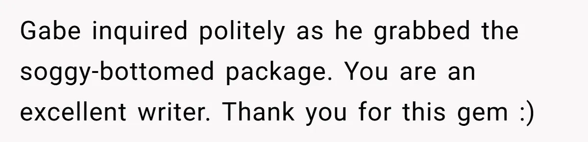 Gabe inquired politely as he grabbed the soggy-bottomed package. You are an excellent writer. Thank you for this gem :)