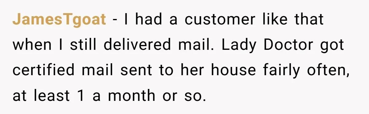 JamesTgoat − I had a customer like that when I still delivered mail. Lady Doctor got certified mail sent to her house fairly often, at least 1 a month or...
