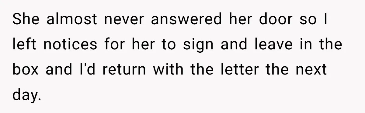 She almost never answered her door so I left notices for her to sign and leave in the box and I'd return with the letter the next day.