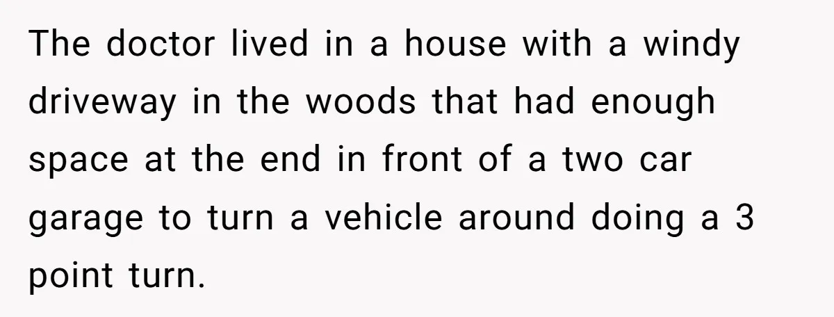The doctor lived in a house with a windy driveway in the woods that had enough space at the end in front of a two car garage to turn a...
