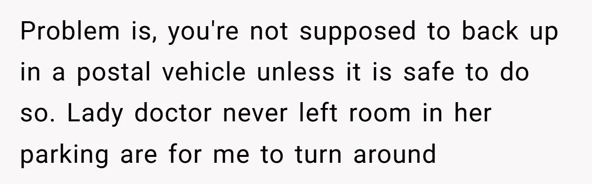 Problem is, you're not supposed to back up in a postal vehicle unless it is safe to do so. Lady doctor never left room in her parking are for me...