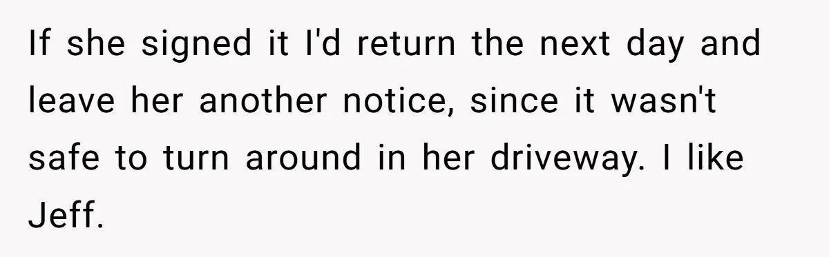 If she signed it I'd return the next day and leave her another notice, since it wasn't safe to turn around in her driveway. I like Jeff.