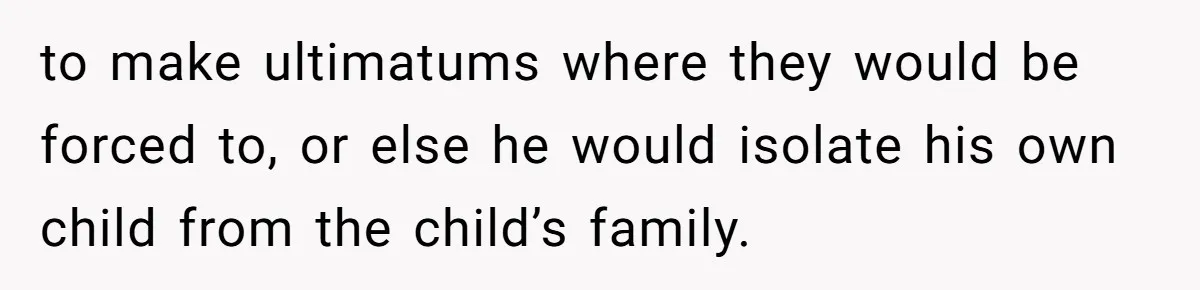 to make ultimatums where they would be forced to, or else he would isolate his own child from the child’s family.