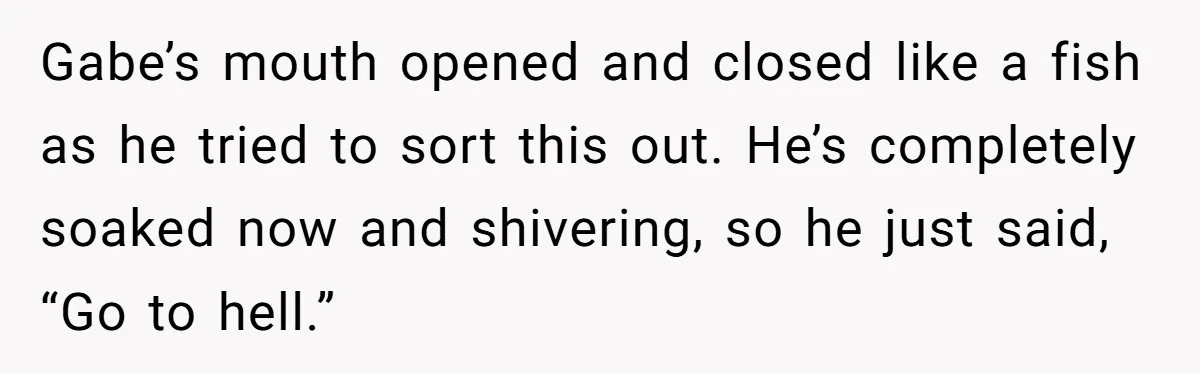 Gabe’s mouth opened and closed like a fish as he tried to sort this out. He’s completely soaked now and shivering, so he just said, “Go to hell.”