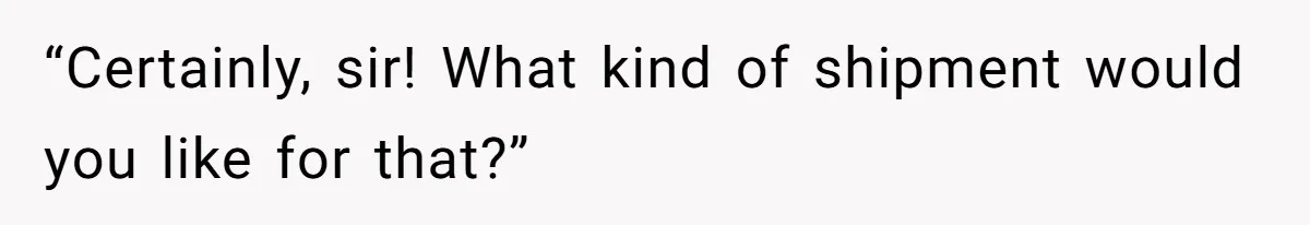 “Certainly, sir! What kind of shipment would you like for that?”
