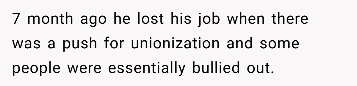 7 month ago he lost his job when there was a push for unionization and some people were essentially bullied out.