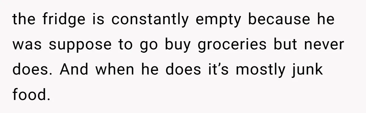 the fridge is constantly empty because he was suppose to go buy groceries but never does. And when he does it’s mostly junk food.