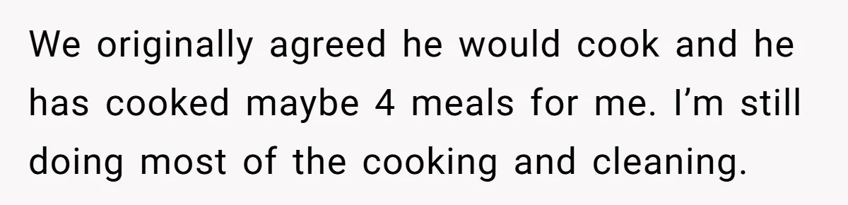 We originally agreed he would cook and he has cooked maybe 4 meals for me. I’m still doing most of the cooking and cleaning.
