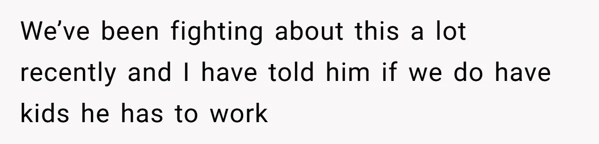 We’ve been fighting about this a lot recently and I have told him if we do have kids he has to work