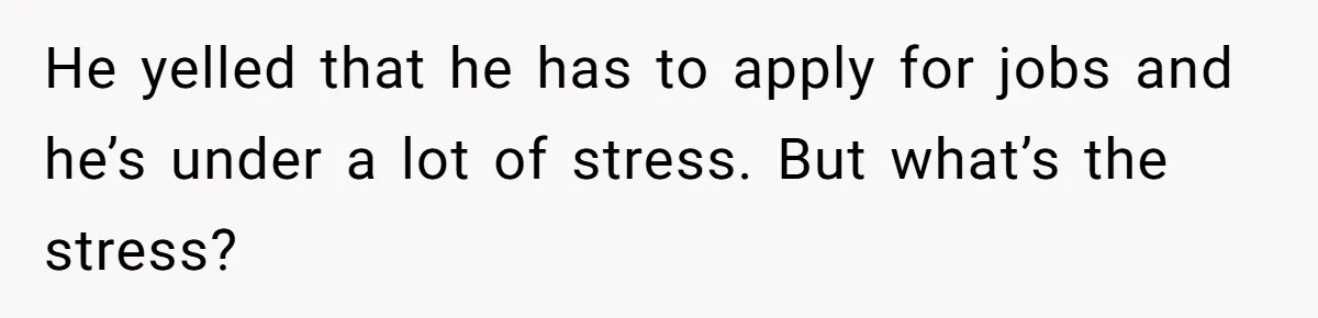 He yelled that he has to apply for jobs and he’s under a lot of stress. But what’s the stress?