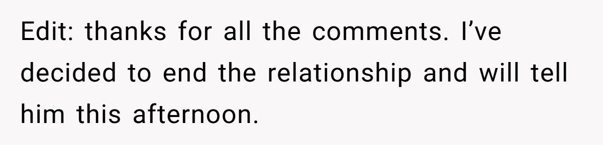 Edit: thanks for all the comments. I’ve decided to end the relationship and will tell him this afternoon.
