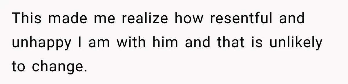 This made me realize how resentful and unhappy I am with him and that is unlikely to change.