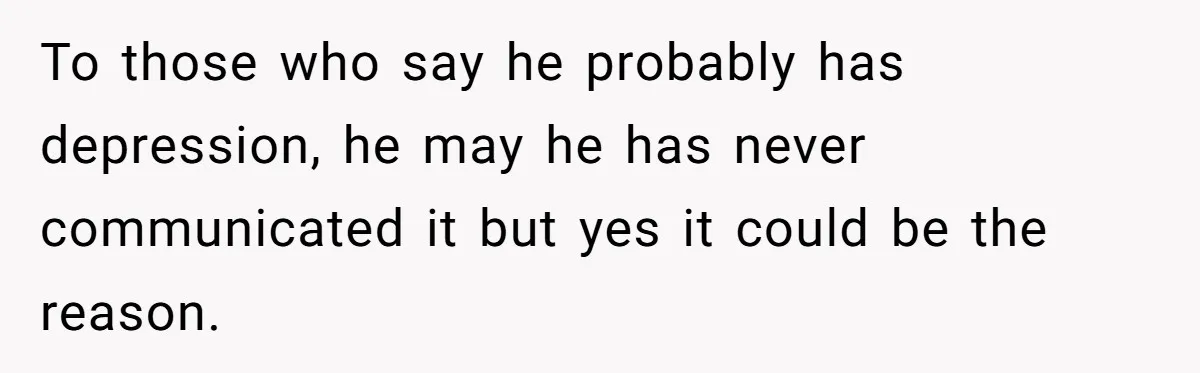 To those who say he probably has depression, he may he has never communicated it but yes it could be the reason.