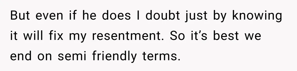 But even if he does I doubt just by knowing it will fix my resentment. So it’s best we end on semi friendly terms.