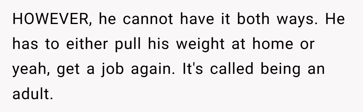 HOWEVER, he cannot have it both ways. He has to either pull his weight at home or yeah, get a job again. It's called being an adult.