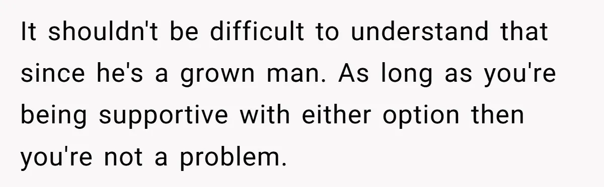 It shouldn't be difficult to understand that since he's a grown man. As long as you're being supportive with either option then you're not a problem.