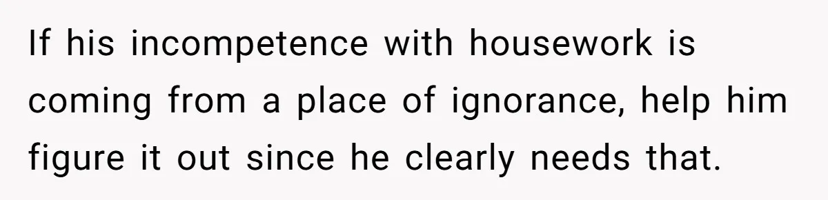 If his incompetence with housework is coming from a place of ignorance, help him figure it out since he clearly needs that.