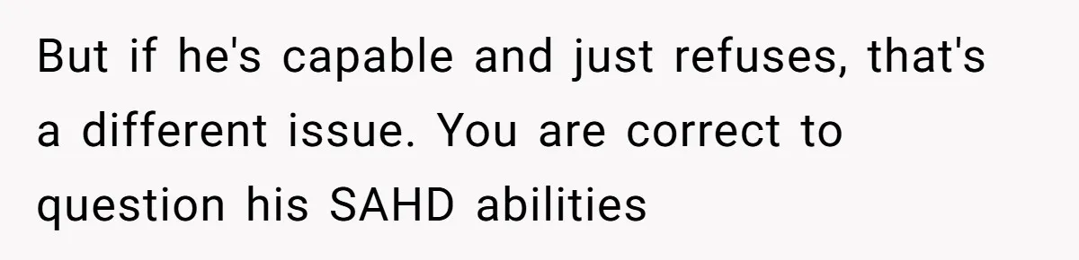 But if he's capable and just refuses, that's a different issue. You are correct to question his SAHD abilities
