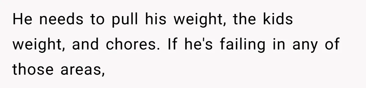 He needs to pull his weight, the kids weight, and chores. If he's failing in any of those areas,