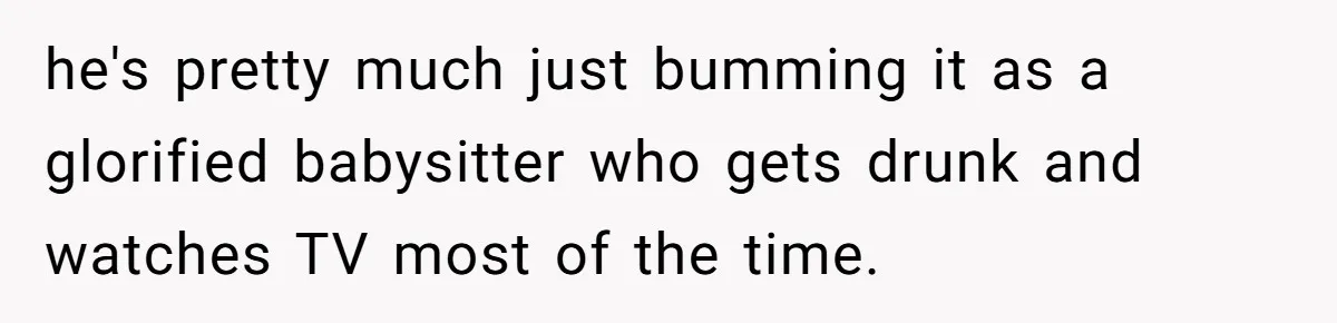he's pretty much just bumming it as a glorified babysitter who gets drunk and watches TV most of the time.