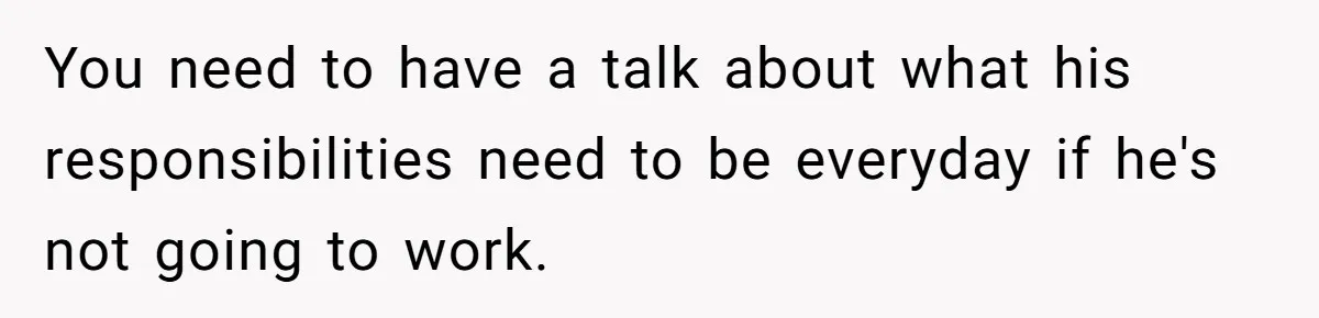 You need to have a talk about what his responsibilities need to be everyday if he's not going to work.