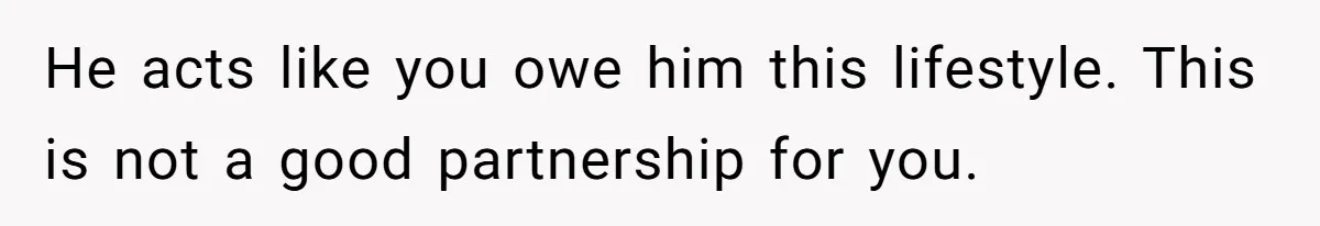 He acts like you owe him this lifestyle. This is not a good partnership for you.