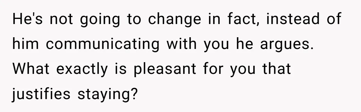 He's not going to change in fact, instead of him communicating with you he argues. What exactly is pleasant for you that justifies staying?