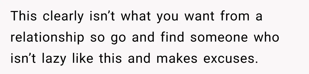 This clearly isn’t what you want from a relationship so go and find someone who isn’t lazy like this and makes excuses.