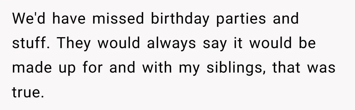 We'd have missed birthday parties and stuff. They would always say it would be made up for and with my siblings, that was true.