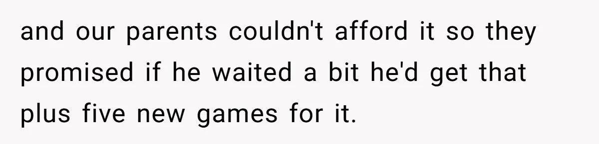 and our parents couldn't afford it so they promised if he waited a bit he'd get that plus five new games for it.