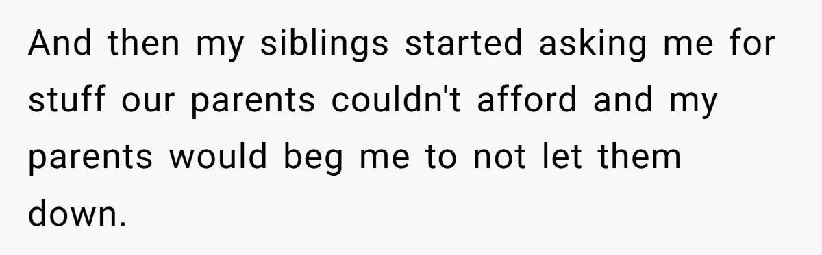 And then my siblings started asking me for stuff our parents couldn't afford and my parents would beg me to not let them down.