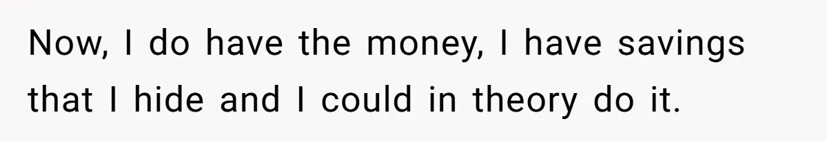 Now, I do have the money, I have savings that I hide and I could in theory do it.