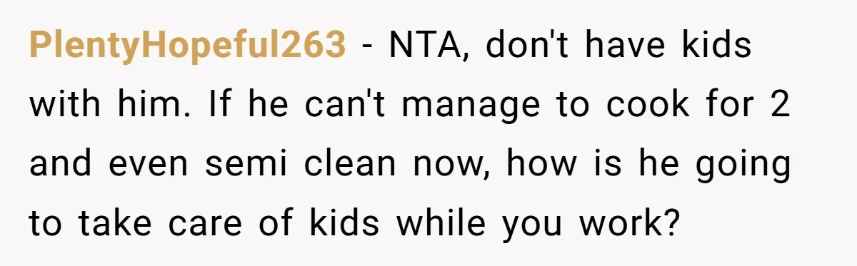 PlentyHopeful263 − NTA, don't have kids with him. If he can't manage to cook for 2 and even semi clean now, how is he going to take care of kids...