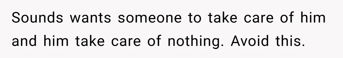 Sounds wants someone to take care of him and him take care of nothing. Avoid this.