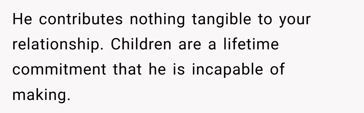 He contributes nothing tangible to your relationship. Children are a lifetime commitment that he is incapable of making.