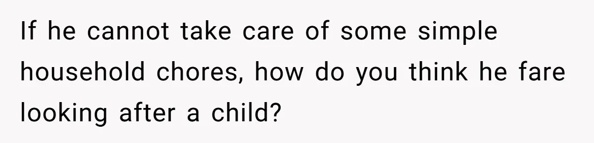 If he cannot take care of some simple household chores, how do you think he fare looking after a child?