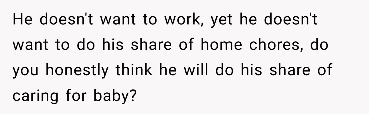 He doesn't want to work, yet he doesn't want to do his share of home chores, do you honestly think he will do his share of caring for baby?