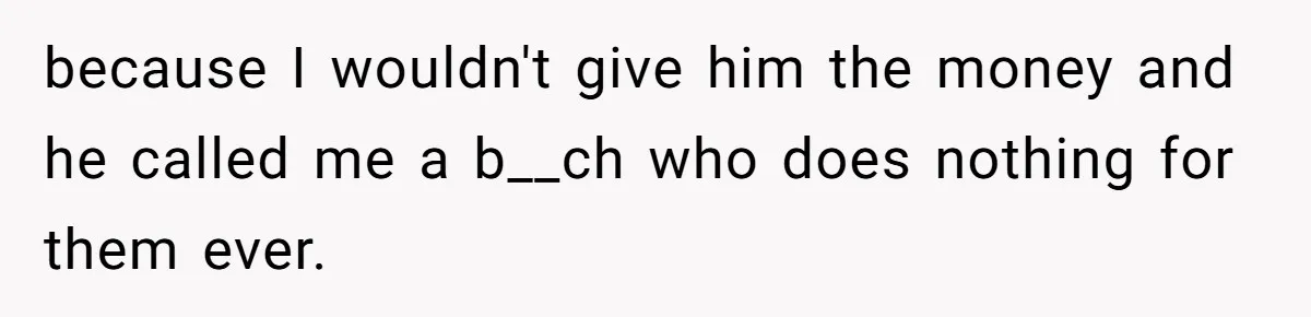 because I wouldn't give him the money and he called me a b__ch who does nothing for them ever.