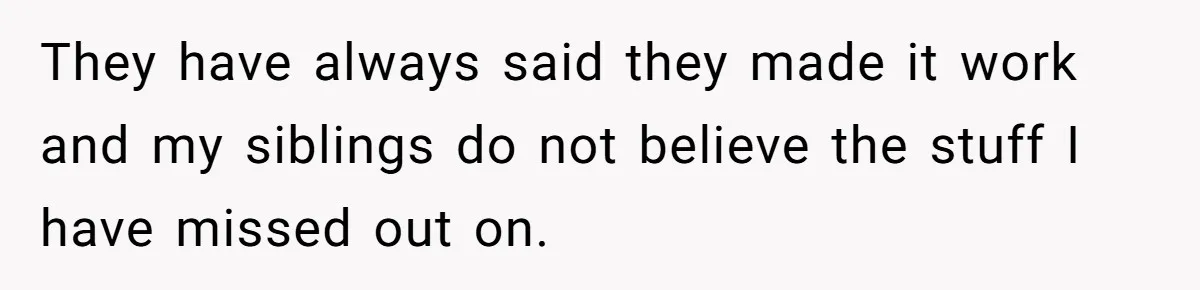 They have always said they made it work and my siblings do not believe the stuff I have missed out on.