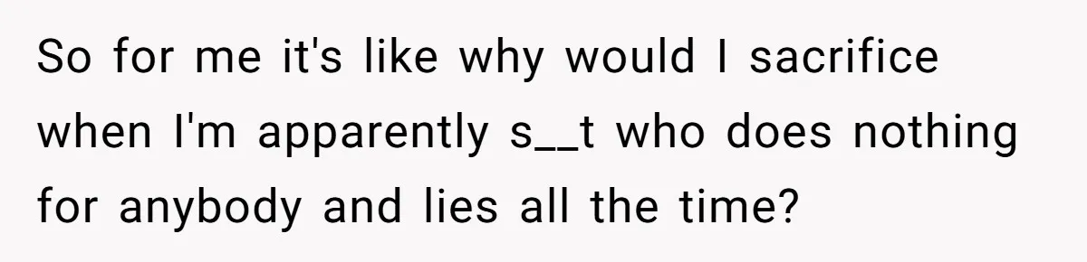 So for me it's like why would I sacrifice when I'm apparently s__t who does nothing for anybody and lies all the time?