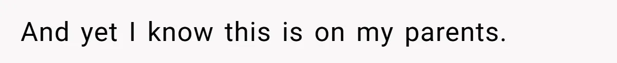 And yet I know this is on my parents.
