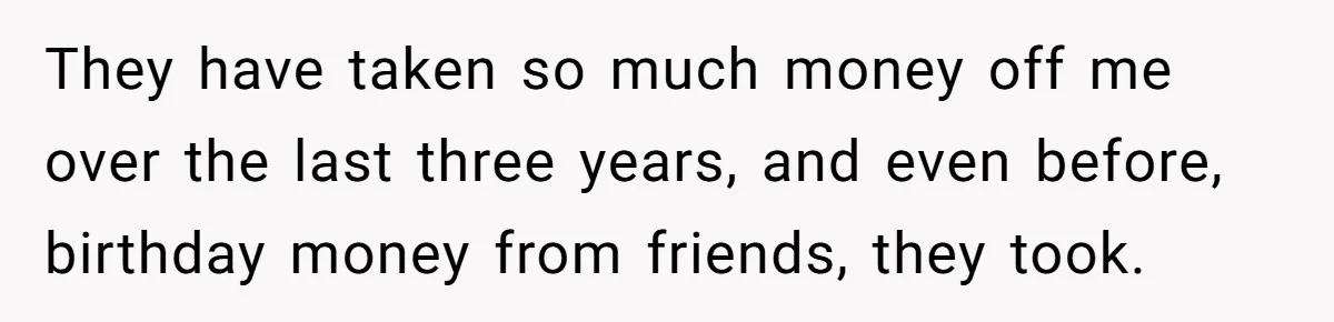 They have taken so much money off me over the last three years, and even before, birthday money from friends, they took.