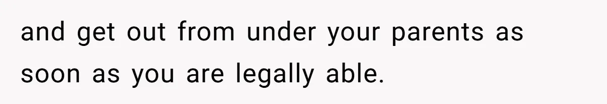 and get out from under your parents as soon as you are legally able.